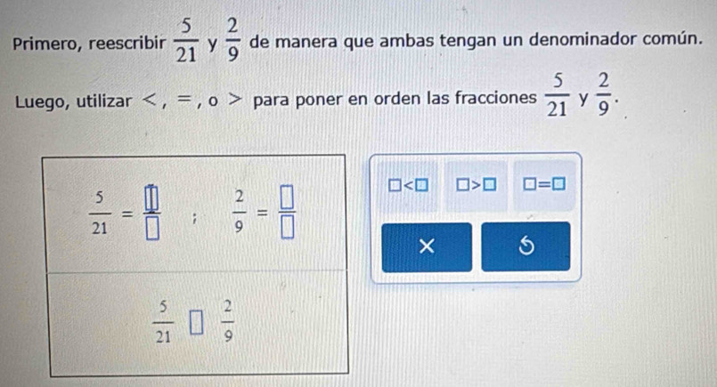 Primero, reescribir  5/21  y  2/9  de manera que ambas tengan un denominador común.
Luego, utilizar < , = , o > para poner en orden las fracciones  5/21  y  2/9 .
□ □ >□ □ =□
×