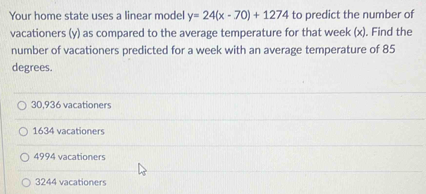 Your home state uses a linear model y=24(x-70)+1274 to predict the number of
vacationers (y) as compared to the average temperature for that week (x). Find the
number of vacationers predicted for a week with an average temperature of 85
degrees.
30,936 vacationers
1634 vacationers
4994 vacationers
3244 vacationers