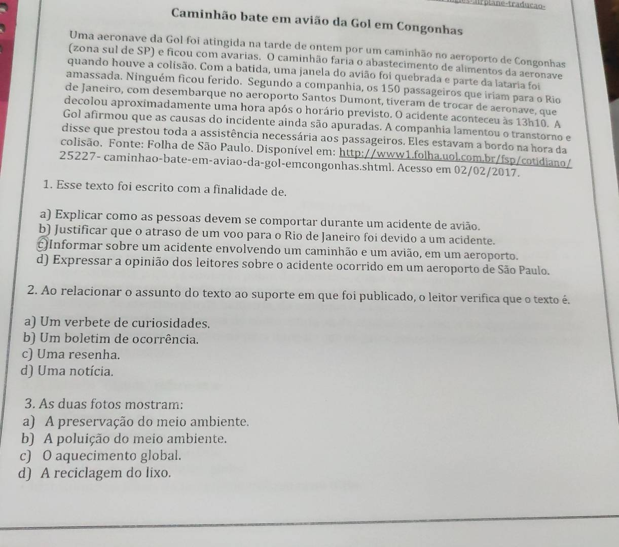 es- a l r p la n e -traducão-
Caminhão bate em avião da Gol em Congonhas
Uma aeronave da Gol foi atingida na tarde de ontem por um caminhão no aeroporto de Congonhas
(zona sul de SP) e ficou com avarias. O caminhão faria o abastecimento de alimentos da aeronave
quando houve a colisão. Com a batida, uma janela do avião foi quebrada e parte da lataria foi
amassada. Ninguém ficou ferido. Segundo a companhia, os 150 passageiros que iriam para o Rio
de Janeiro, com desembarque no aeroporto Santos Dumont, tiveram de trocar de aeronave, que
decolou aproximadamente uma hora após o horário previsto. O acidente aconteceu às 13h10. A
Gol afirmou que as causas do incidente ainda são apuradas. A companhia lamentou o transtorno e
disse que prestou toda a assistência necessária aos passageiros. Eles estavam a bordo na hora da
colisão. Fonte: Folha de São Paulo. Disponível em: http://www1.folha.uol.com.br/fsp/cotidiano/
25227- caminhao-bate-em-aviao-da-gol-emcongonhas.shtml. Acesso em 02/02/2017.
1. Esse texto foi escrito com a finalidade de.
a) Explicar como as pessoas devem se comportar durante um acidente de avião.
b) Justificar que o atraso de um voo para o Rio de Janeiro foi devido a um acidente.
c)Informar sobre um acidente envolvendo um caminhão e um avião, em um aeroporto.
d) Expressar a opinião dos leitores sobre o acidente ocorrido em um aeroporto de São Paulo.
2. Ao relacionar o assunto do texto ao suporte em que foi publicado, o leitor verifica que o texto é.
a) Um verbete de curiosidades.
b) Um boletim de ocorrência.
c) Uma resenha.
d) Uma notícia.
3. As duas fotos mostram:
a) A preservação do meio ambiente.
b) A poluição do meio ambiente.
c) O aquecimento global.
d) A reciclagem do lixo.