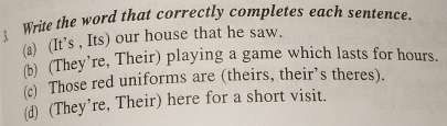 Write the word that correctly completes each sentence.
(a) (It’s , Its) our house that he saw.
b) (They’re, Their) playing a game which lasts for hours.
(c) Those red uniforms are (theirs, their’s theres).
(d) (They’re, Their) here for a short visit.