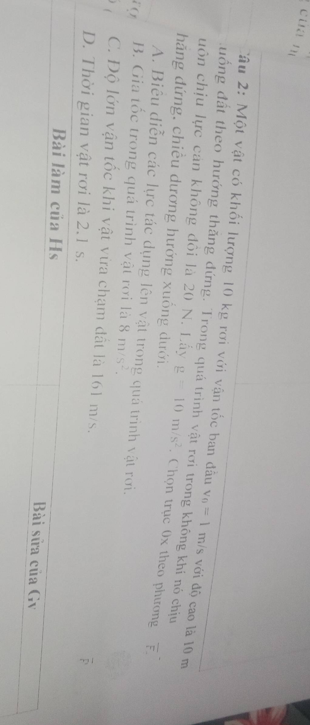 cua nì
Câu 2: Một vật có khối lượng 10 kg rơi với vận tốc ban đầu v_0=1m/s với độ cao là 10 m
đuống đất theo hướng thăng đứng. Trong quá trình vật rơi trong không khí nó chịu
uôn chịu lực cản không đồi là 20 N. Lấy g=10m/s^2. Chọn trục 0x theo phương overline F. 
hãng đứng, chiều dương hướng xuống dưới.
A. Biểu diễn các lực tác dụng lên vật trong quá trình vật rơi.
( B. Gia tốc trong quá trình vật rơi là 8m/s^2.
C. Độ lớn vận tốc khi vật vừa chạm đất là 161 m/s.
D. Thời gian vật rơi là 2.1 s.
D
Bài làm của Hs
Bài sửa của Gv