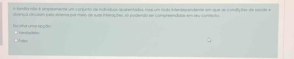 A família não é simplesmente um conjunto de indivíduos aparentados, mas um todo interdependente em que as condições de saúde e
doença circulam pelo sístema por meio de suas interações, só podendo ser compreendidas em seu contexto.
Escolha uma opção:
Verdadeiro
Falso