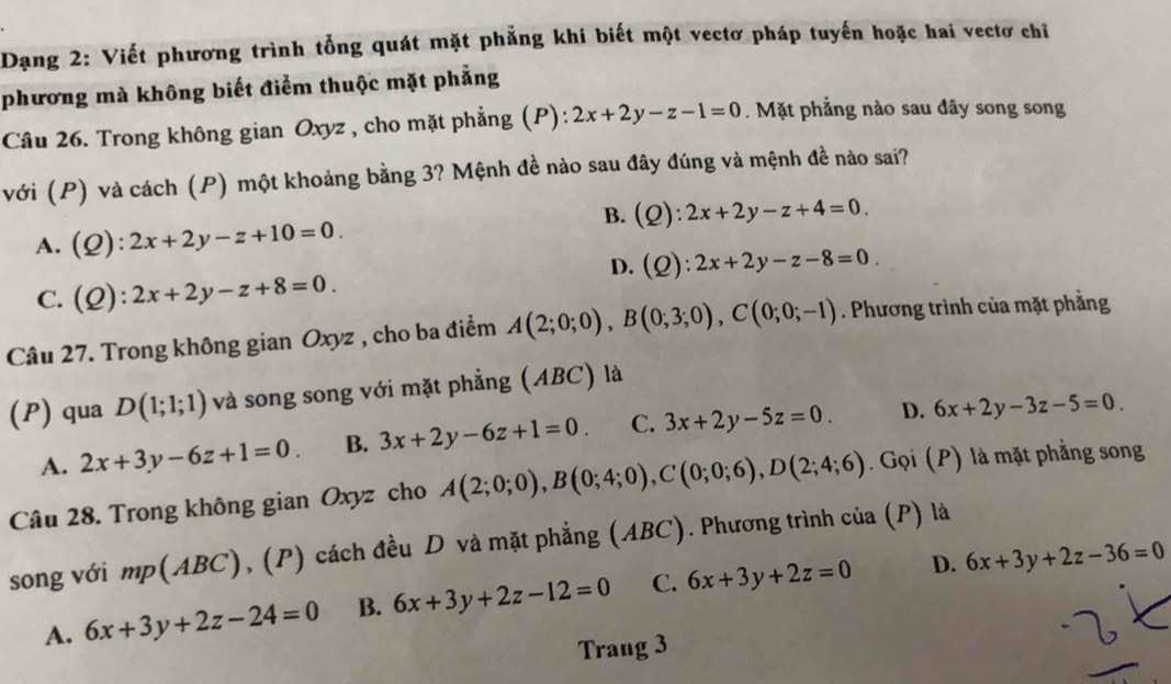 Dạng 2: Viết phương trình tổng quát mặt phẳng khi biết một vectơ pháp tuyến hoặc hai vectơ chỉ
phương mà không biết điểm thuộc mặt phẳng
Câu 26. Trong không gian Oxyz , cho mặt phẳng (P): 2x+2y-z-1=0.  Mặt phẳng nào sau đây song song
với (P) và cách (P) một khoảng bằng 3? Mệnh đề nào sau đây đúng và mệnh đề nào sai?
B. (Q):2x+2y-z+4=0.
A. (Q):2x+2y-z+10=0.
D. (Q):2x+2y-z-8=0.
C. (Q):2x+2y-z+8=0.
Câu 27. Trong không gian Oxyz , cho ba điểm A(2;0;0),B(0;3;0),C(0;0;-1). Phương trình của mặt phẳng
(P) qua D(1;1;1) và song song với mặt phẳng (ABC) là
A. 2x+3y-6z+1=0. B. 3x+2y-6z+1=0. C. 3x+2y-5z=0. D. 6x+2y-3z-5=0
Câu 28. Trong không gian Oxyz cho A(2;0;0),B(0;4;0),C(0;0;6),D(2;4;6) Gọi (P) là mặt phẳng song
song với mp(ABC), (P) cách đều D và mặt phẳng (ABC). Phương trình của (P) là
D.
A. 6x+3y+2z-24=0 B. 6x+3y+2z-12=0 C. 6x+3y+2z=0 6x+3y+2z-36=0
Trang 3