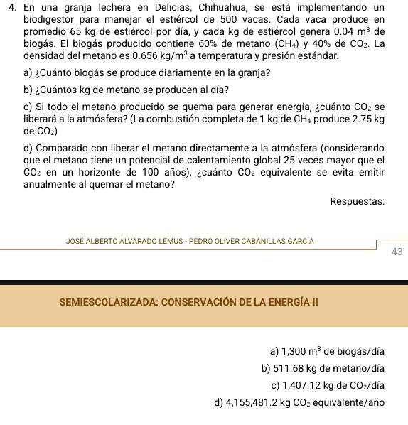 En una granja lechera en Delicias, Chihuahua, se está implementando un
biodigestor para manejar el estiércol de 500 vacas. Cada vaca produce en
promedio 65 kg de estiércol por día, y cada kg de estiércol genera 0.04m^3 de
biogás. El biogás producido contiene 60% de metano (CH_4) y 40% de CO_2 、 La
densidad del metano es 0.656kg/m^3 a temperatura y presión estándar.
a) ¿Cuánto biogás se produce diariamente en la granja?
b) ¿Cuántos kg de metano se producen al día?
c) Si todo el metano producido se quema para generar energía, ¿cuánto CO_2 se
liberará a la atmósfera? (La combustión completa de 1 kg de CH_4 produce 2.75 kg
de CO_2)
d) Comparado con liberar el metano directamente a la atmósfera (considerando
que el metano tiene un potencial de calentamiento global 25 veces mayor que el
CO_2 en un horizonte de 100 años), ¿cuánto CO_2 equivalente se evita emitir
anualmente al quemar el metano?
Respuestas:
JOSÉ ALBERTO ALVARADO LEMUS - PEDRO OLIVER CABANILLAS GARCÍA
43
SEMIESCOLARIZADA: CONSERVACIÓN DE LA ENERGÍA II
a) 1,300m^3 de biogás/día
b) 511.68 kg de metano/día
c) 1,407.12 kg de CO_2/ día
d) 4,155,481.2 kg CO_2 equivalente/año