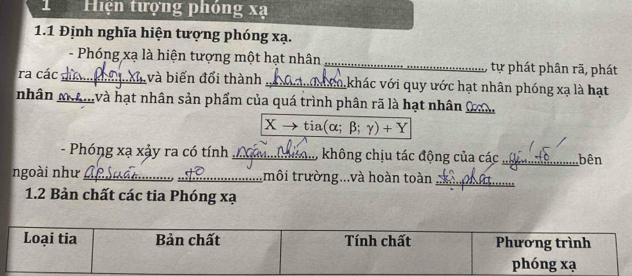 Hiện tượng phóng xạ
1.1 Định nghĩa hiện tượng phóng xạ. 
- Phóng xạ là hiện tượng một hạt nhân _tự phát phân rã, phát 
ra các _và biến đổi thành _Lkhác với quy ước hạt nhân phóng xạ là hạt 
nhân mmvà hạt nhân sản phẩm của quá trình phân rã là hạt nhân 0 _
Xto tia(alpha ;beta ;gamma )+Y
- Phóng xạ xảy ra có tính _không chịu tác động của các_ bên 
ngoài như __tmôi trường...và hoàn toàn_ 
1.2 Bản chất các tia Phóng xạ