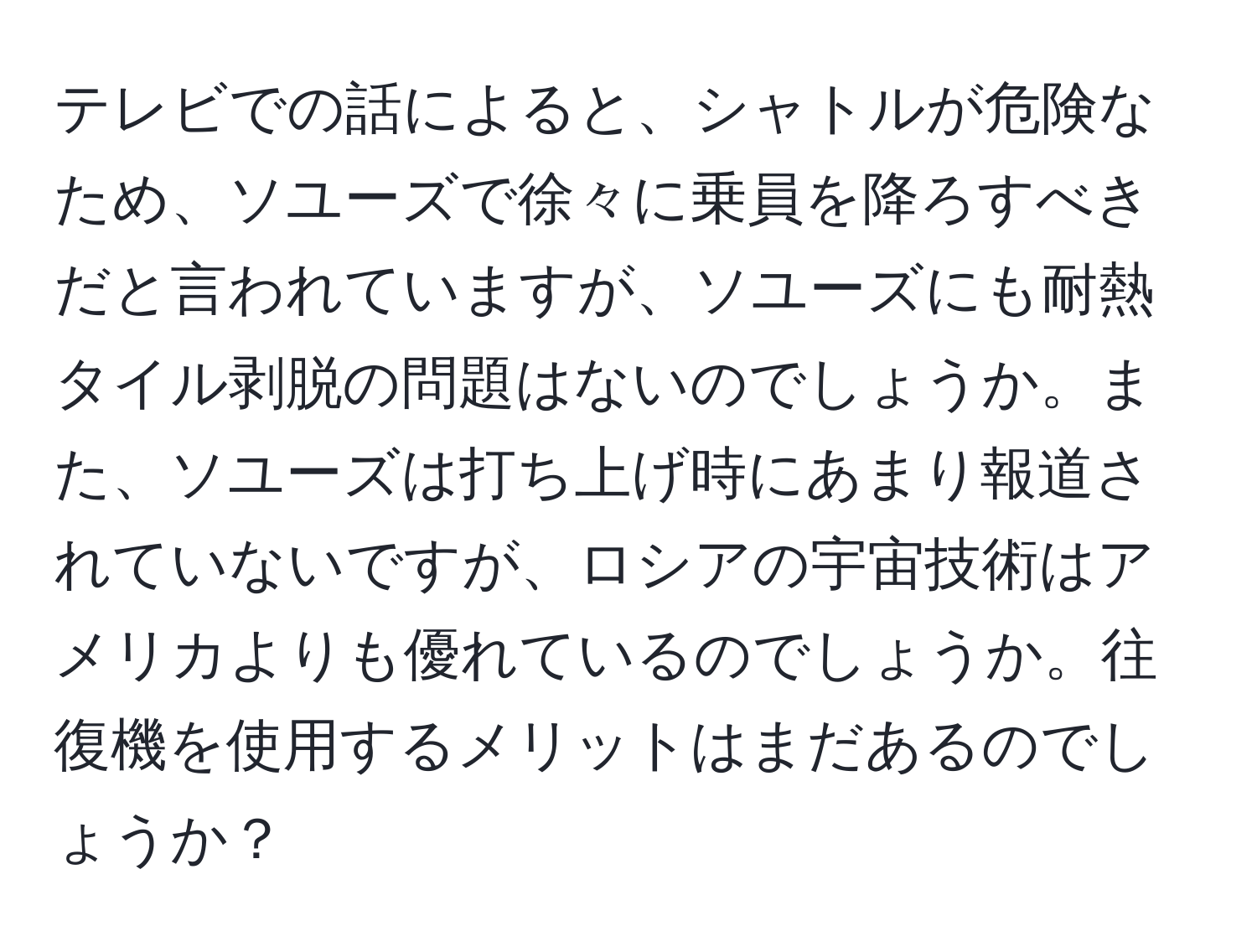 テレビでの話によると、シャトルが危険なため、ソユーズで徐々に乗員を降ろすべきだと言われていますが、ソユーズにも耐熱タイル剥脱の問題はないのでしょうか。また、ソユーズは打ち上げ時にあまり報道されていないですが、ロシアの宇宙技術はアメリカよりも優れているのでしょうか。往復機を使用するメリットはまだあるのでしょうか？