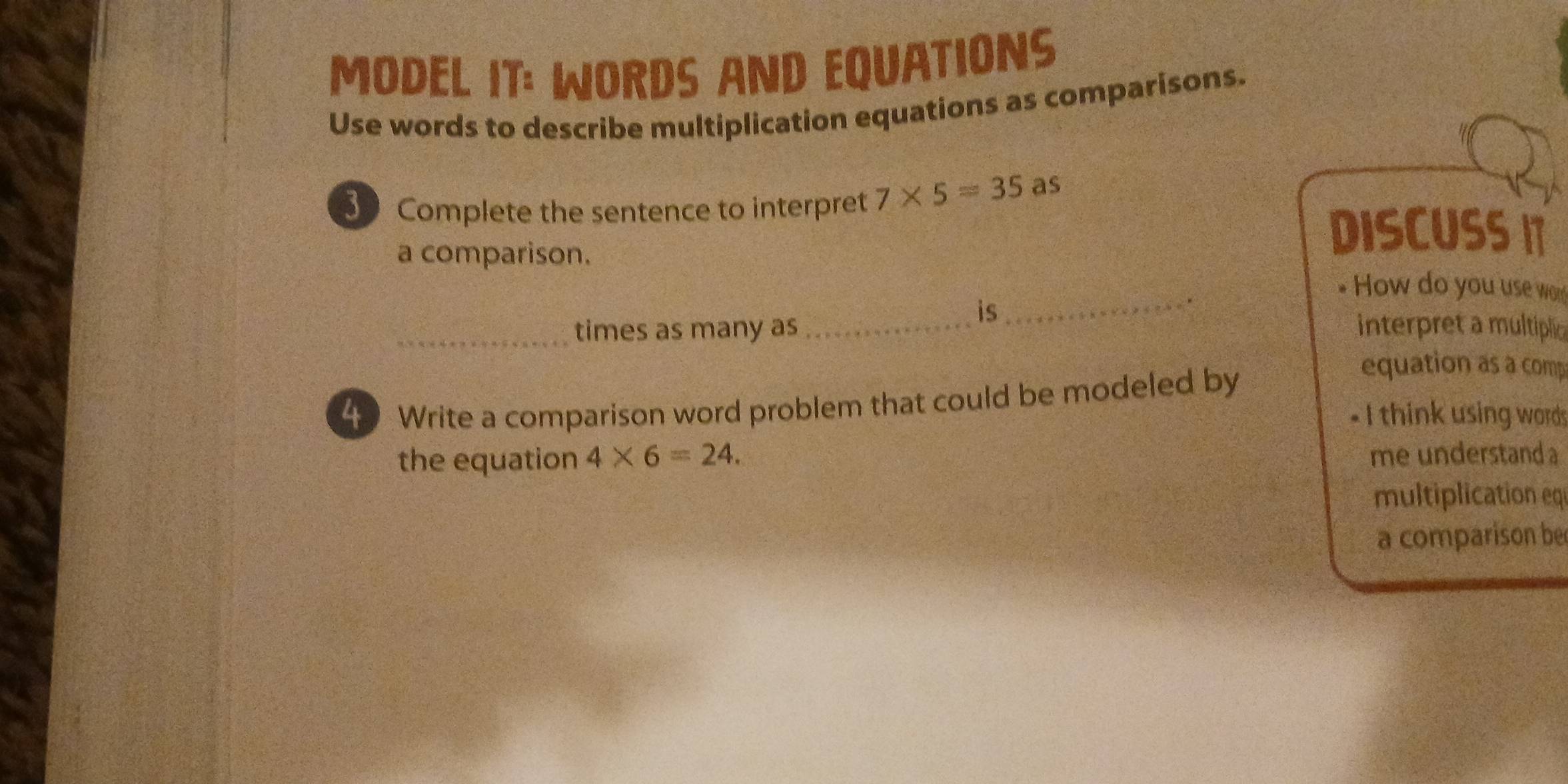 MODEL IT: WORDS AND EQUATIONS 
Use words to describe multiplication equations as comparisons. 
3 Complete the sentence to interpret 7* 5=35 as 
a comparison. 
DISCUSSIT 
How do you use wo 
is 
_. 
_times as many as _interpret a multiplic 
4 Write a comparison word problem that could be modeled by 
equation as a comp 
- I think using words 
the equation 4* 6=24. me understand a 
multiplication eq 
a comparison be