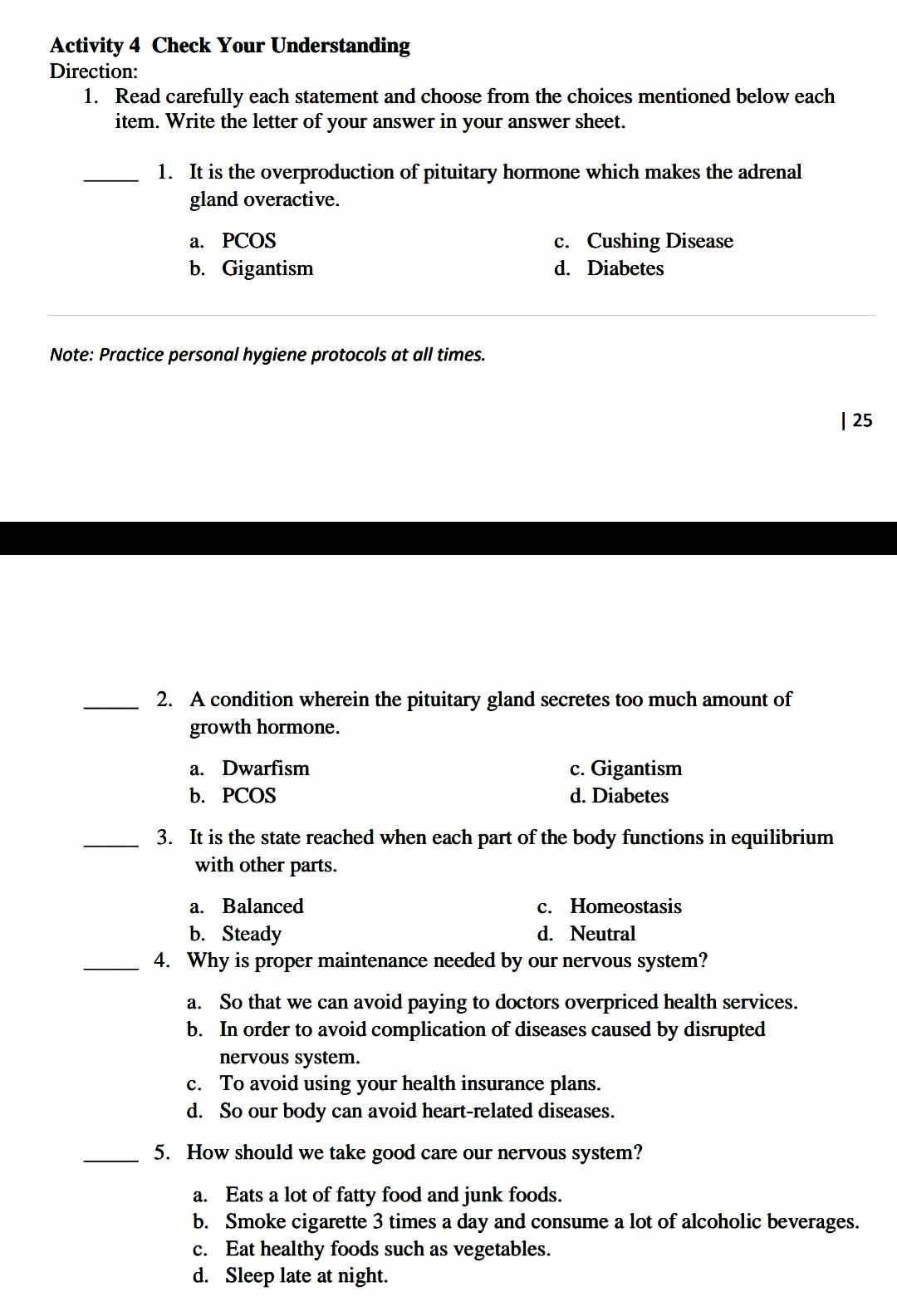 Activity 4 Check Your Understanding
Direction:
1. Read carefully each statement and choose from the choices mentioned below each
item. Write the letter of your answer in your answer sheet.
_1. It is the overproduction of pituitary hormone which makes the adrenal
gland overactive.
a. PCOS c. Cushing Disease
b. Gigantism d. Diabetes
Note: Practice personal hygiene protocols at all times.
| 25
_2. A condition wherein the pituitary gland secretes too much amount of
growth hormone.
a. Dwarfism c. Gigantism
b. PCOS d. Diabetes
_3. It is the state reached when each part of the body functions in equilibrium
with other parts.
a. Balanced c. Homeostasis
b. Steady d. Neutral
_4. Why is proper maintenance needed by our nervous system?
a. So that we can avoid paying to doctors overpriced health services.
b. In order to avoid complication of diseases caused by disrupted
nervous system.
c. To avoid using your health insurance plans.
d. So our body can avoid heart-related diseases.
_5. How should we take good care our nervous system?
a. Eats a lot of fatty food and junk foods.
b. Smoke cigarette 3 times a day and consume a lot of alcoholic beverages.
c. Eat healthy foods such as vegetables.
d. Sleep late at night.