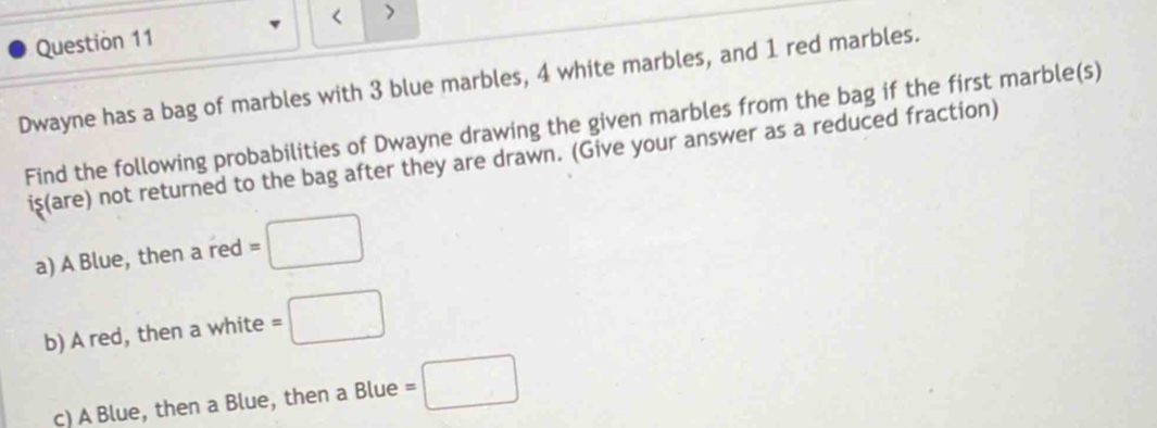 < > 
Question 11 
Dwayne has a bag of marbles with 3 blue marbles, 4 white marbles, and 1 red marbles. 
Find the following probabilities of Dwayne drawing the given marbles from the bag if the first marble(s) 
is(are) not returned to the bag after they are drawn. (Give your answer as a reduced fraction) 
a) A Blue, then a red =□
b) A red, then a white =□
c) A Blue, then a Blue, then a Blue =□