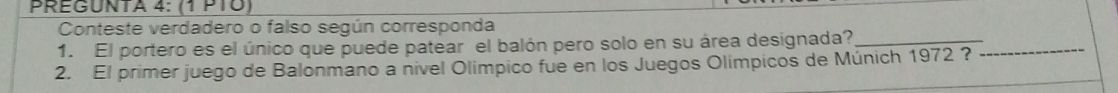 PREGUNTA 4: (1 P1Ö) 
Conteste verdadero o falso según corresponda 
1. El portero es el único que puede patear el balón pero solo en su área designada?_ 
2. El primer juego de Balonmano a nivel Olímpico fue en los Juegos Olimpicos de Múnich 1972 ? 
_