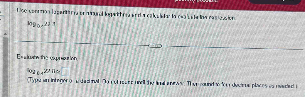 Use common logarithms or natural logarithms and a calculator to evaluate the expression.
log _0.422.8
Evaluate the expression.
log _0.422.8approx □
(Type an integer or a decimal. Do not round until the final answer. Then round to four decimal places as needed.)