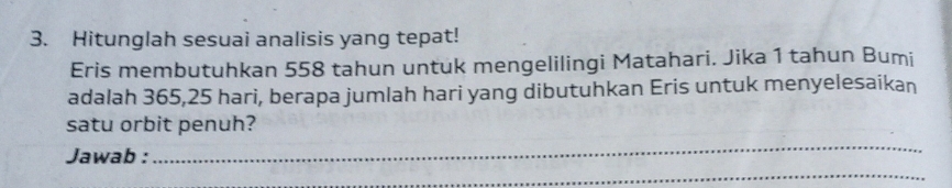 Hitunglah sesuai analisis yang tepat! 
Eris membutuhkan 558 tahun untuk mengelilingi Matahari. Jika 1 tahun Bumi 
adalah 365,25 hari, berapa jumlah hari yang dibutuhkan Eris untuk menyelesaikan 
satu orbit penuh? 
_ 
Jawab : 
_