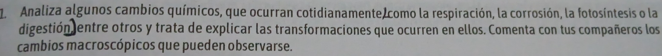 Analiza algunos cambios químicos, que ocurran cotidianamente como la respiración, la corrosión, la fotosíntesis o la 
digestión entre otros y trata de explicar las transformaciones que ocurren en ellos. Comenta con tus compañeros los 
cambios macroscópicos que pueden observarse.