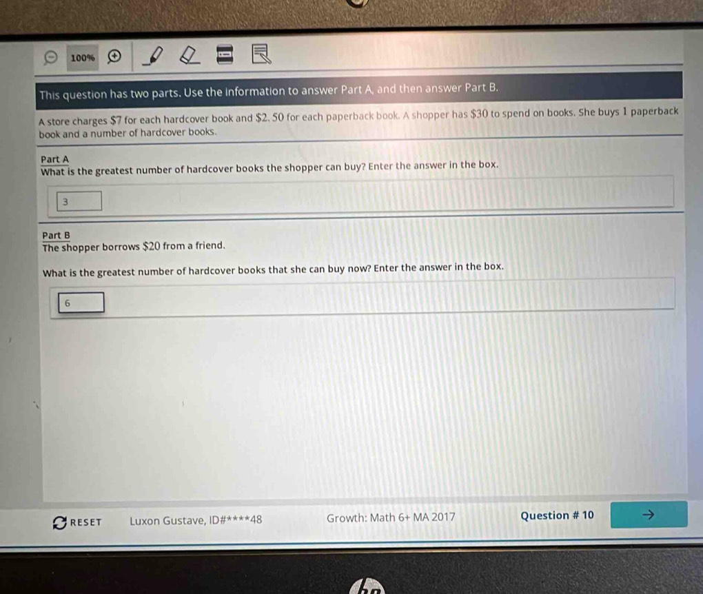 100% 
This question has two parts. Use the information to answer Part A, and then answer Part B. 
A store charges $7 for each hardcover book and $2. 50 for each paperback book. A shopper has $30 to spend on books. She buys 1 paperback 
book and a number of hardcover books. 
Part A 
What is the greatest number of hardcover books the shopper can buy? Enter the answer in the box. 
3 
Part B 
The shopper borrows $20 from a friend. 
What is the greatest number of hardcover books that she can buy now? Enter the answer in the box. 
6 
RESET Luxon Gustave, ID# ^ast **48 Growth: Math 6+MA2017 Question # 10