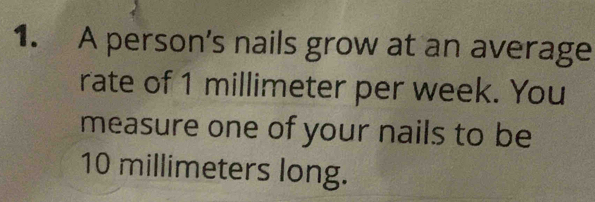 A person’s nails grow at an average 
rate of 1 millimeter per week. You 
measure one of your nails to be
10 millimeters long.