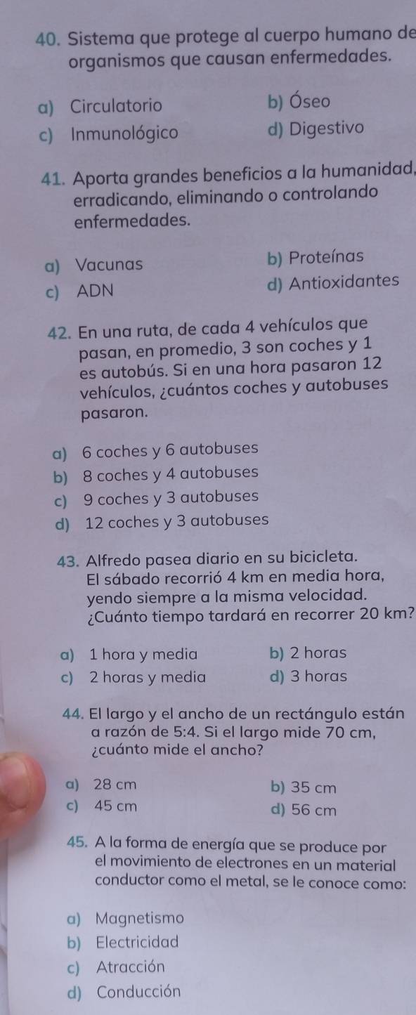 Sistema que protege al cuerpo humano de
organismos que causan enfermedades.
a) Circulatorio b) Óseo
c) Inmunológico d) Digestivo
41. Aporta grandes beneficios a la humanidad,
erradicando, eliminando o controlando
enfermedades.
a) Vacunas b) Proteínas
c) ADN d) Antioxidantes
42. En una ruta, de cada 4 vehículos que
pasan, en promedio, 3 son coches y 1
es autobús. Si en una hora pasaron 12
vehículos, ¿cuántos coches y autobuses
pasaron.
a) 6 coches y 6 autobuses
b) 8 coches y 4 autobuses
c) 9 coches y 3 autobuses
d) 12 coches y 3 autobuses
43. Alfredo pasea diario en su bicicleta.
El sábado recorrió 4 km en media hora,
yendo siempre a la misma velocidad.
¿Cuánto tiempo tardará en recorrer 20 km?
a) 1 hora y media b) 2 horas
c) 2 horas y media d) 3 horas
44. El largo y el ancho de un rectángulo están
a razón de 5:4. Si el largo mide 70 cm,
¿cuánto mide el ancho?
a) 28 cm b) 35 cm
c) 45 cm d) 56 cm
45. A la forma de energía que se produce por
el movimiento de electrones en un material
conductor como el metal, se le conoce como:
a) Magnetismo
b) Electricidad
c) Atracción
d) Conducción