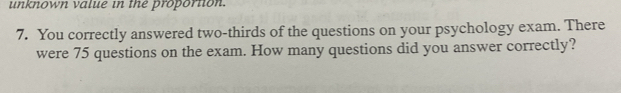 unknown value in the proportion. 
7. You correctly answered two-thirds of the questions on your psychology exam. There 
were 75 questions on the exam. How many questions did you answer correctly?