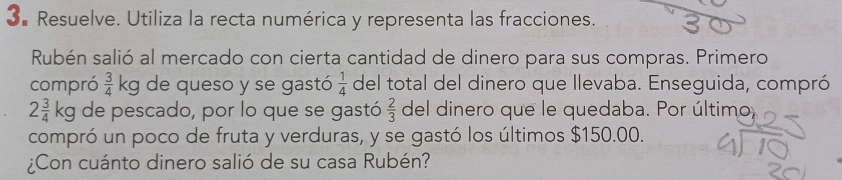 Resuelve. Utiliza la recta numérica y representa las fracciones. 
Rubén salió al mercado con cierta cantidad de dinero para sus compras. Primero 
compró  3/4 kg de queso y se gastó  1/4  del total del dinero que llevaba. Enseguida, compró
2 3/4 kg de pescado, por lo que se gastó  2/3  del dinero que le quedaba. Por último, 
compró un poco de fruta y verduras, y se gastó los últimos $150.00. 
¿Con cuánto dinero salió de su casa Rubén?