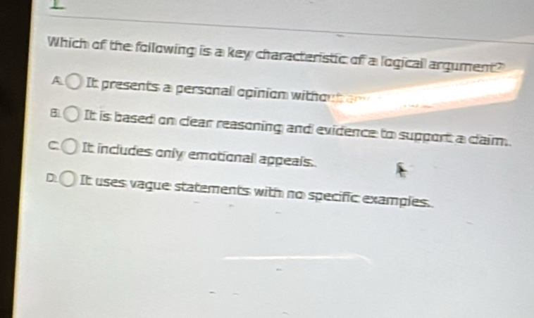 Which of the following is a key characteristic of a logicall argument?
A It presents a personall opinion with on t a n
3 It is based on clear reasoning and evidence to support a claim.
C It includes only emotionall appeals.
D It uses vague statements with no specific examples.