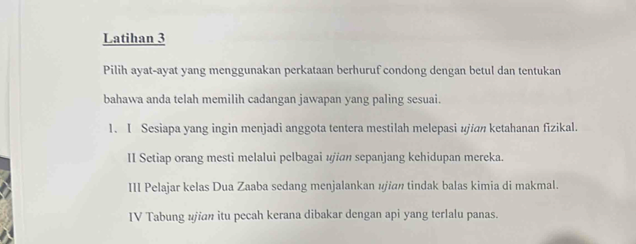 Latihan 3 
Pilih ayat-ayat yang menggunakan perkataan berhuruf condong dengan betul dan tentukan 
bahawa anda telah memilih cadangan jawapan yang paling sesuai. 
1. I Sesiapa yang ingin menjadi anggota tentera mestilah melepasi ujian ketahanan fizikal. 
II Setiap orang mesti melalui pelbagai ujian sepanjang kehidupan mereka. 
III Pelajar kelas Dua Zaaba sedang menjalankan ujian tindak balas kimia di makmal. 
IV Tabung ujian itu pecah kerana dibakar dengan api yang terlalu panas.