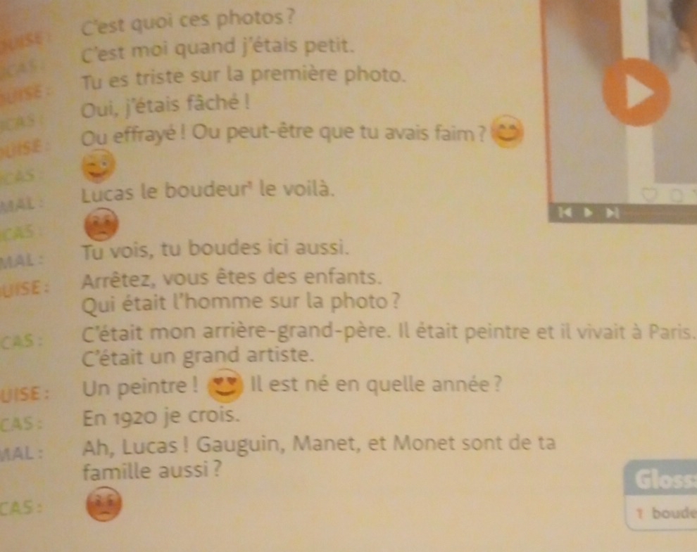 NNSE : C'est quoi ces photos? 
C'est moi quand j'étais petit. 
)CA5 : 
Tu es triste sur la première photo. 
UISE : 
ICAS : Oui, j'étais fâché ! 
UISE : Ou effrayé ! Ou peut-être que tu avais faim ? 
CAS 
Lucas le boudeur' le voilà. 
MAL: 
CA5 
MÄL : Tu vois, tu boudes ici aussi. 
LISE: Arrêtez, vous êtes des enfants. 
Qui était l'homme sur la photo? 
CAS : C'était mon arrière-grand-père. Il était peintre et il vivait à Paris. 
C'était un grand artiste. 
UISE : Un peintre ! ) Il est né en quelle année ? 
CAS : En 1920 je crois. 
MAL： Ah, Lucas ! Gauguin, Manet, et Monet sont de ta 
famille aussi ? Gloss 
CAS : 8 5 
1 boude