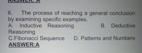 NWER. 
6. The process of reaching a general conclusion
by examining specific examples.
A. Inductive Reasoning B. Deductive
Reasoning
C.Fibonacci Sequence D. Patterns and Numbers
ANSWER:A