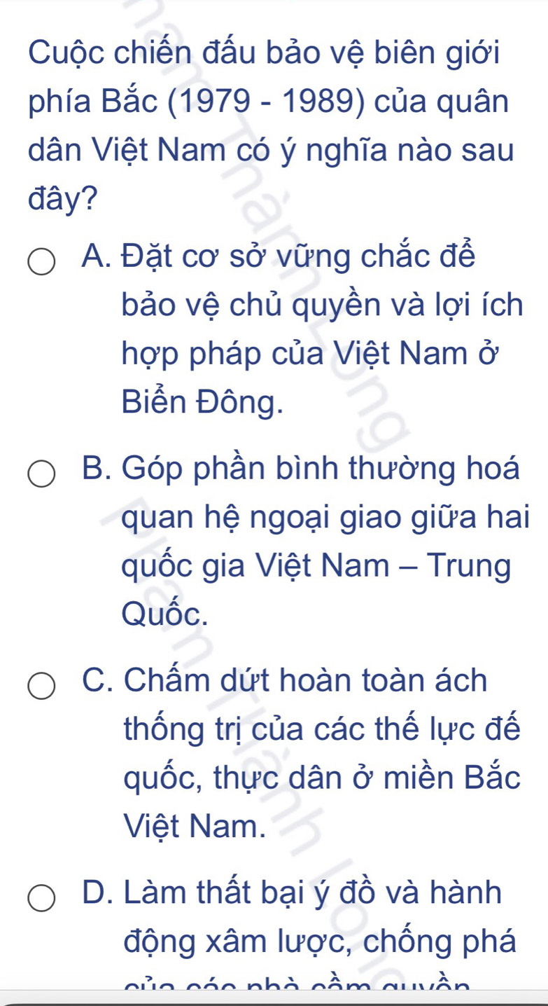 Cuộc chiến đấu bảo vệ biên giới
phía Bắc (1979 - 1989) của quân
dân Việt Nam có ý nghĩa nào sau
đây?
A. Đặt cơ sở vững chắc để
bảo vệ chủ quyền và lợi ích
hợp pháp của Việt Nam ở
Biển Đông.
B. Góp phần bình thường hoá
quan hệ ngoại giao giữa hai
quốc gia Việt Nam - Trung
Quốc.
C. Chấm dứt hoàn toàn ách
thống trị của các thế lực đế
quốc, thực dân ở miền Bắc
Việt Nam.
D. Làm thất bại ý đồ và hành
động xâm lược, chống phá