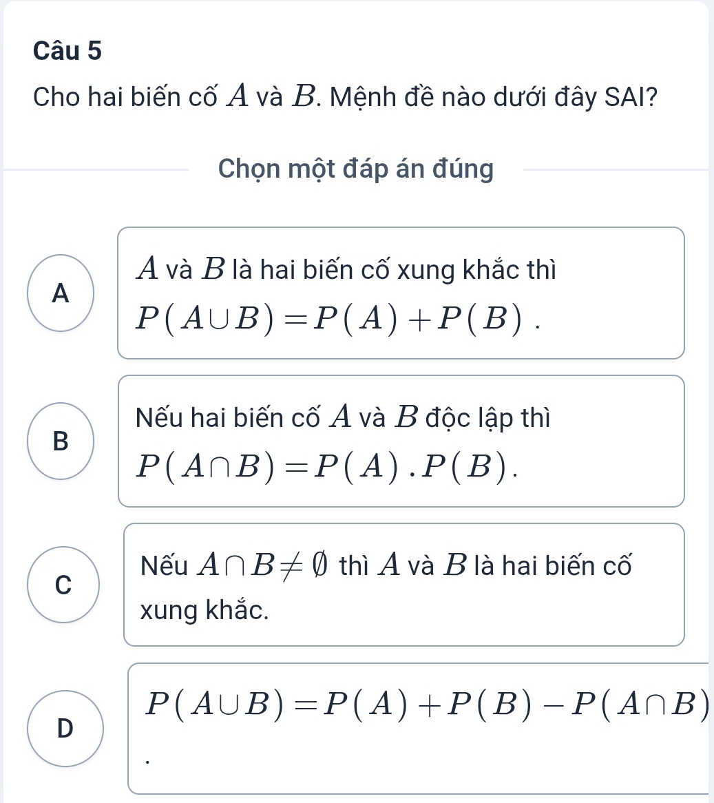 Cho hai biến cố Ả và B. Mệnh đề nào dưới đây SAI?
Chọn một đáp án đúng
A và B là hai biến cố xung khắc thì
A
P(A∪ B)=P(A)+P(B).
Nếu hai biến cố A và B độc lập thì
B
P(A∩ B)=P(A). P(B).
Nếu A∩ B!= varnothing thì A và B là hai biến cố
C
xung khắc.
P(A∪ B)=P(A)+P(B)-P(A∩ B)
D