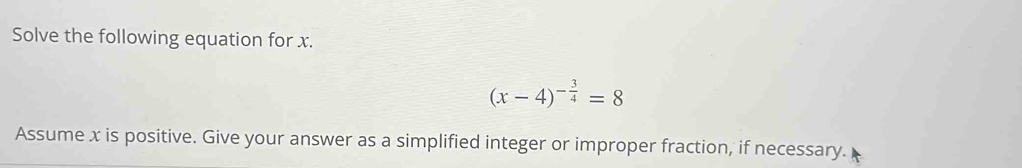 Solve the following equation for x.
(x-4)^- 3/4 =8
Assume x is positive. Give your answer as a simplified integer or improper fraction, if necessary.