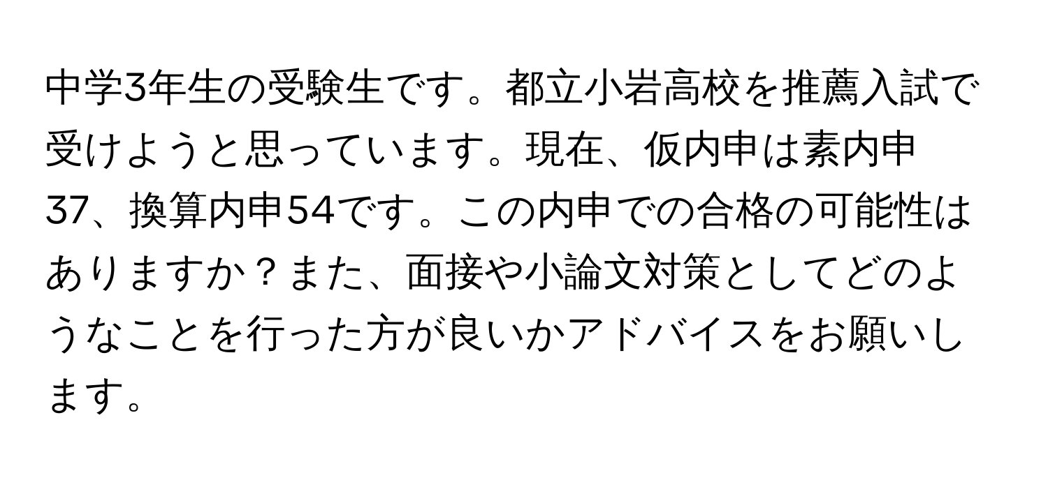 中学3年生の受験生です。都立小岩高校を推薦入試で受けようと思っています。現在、仮内申は素内申37、換算内申54です。この内申での合格の可能性はありますか？また、面接や小論文対策としてどのようなことを行った方が良いかアドバイスをお願いします。