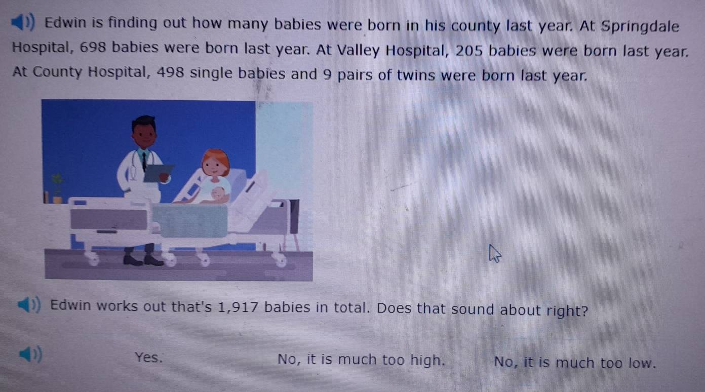 Edwin is finding out how many babies were born in his county last year. At Springdale
Hospital, 698 babies were born last year. At Valley Hospital, 205 babies were born last year.
At County Hospital, 498 single babies and 9 pairs of twins were born last year.
Edwin works out that's 1,917 babies in total. Does that sound about right?
Yes. No, it is much too high. No, it is much too low.