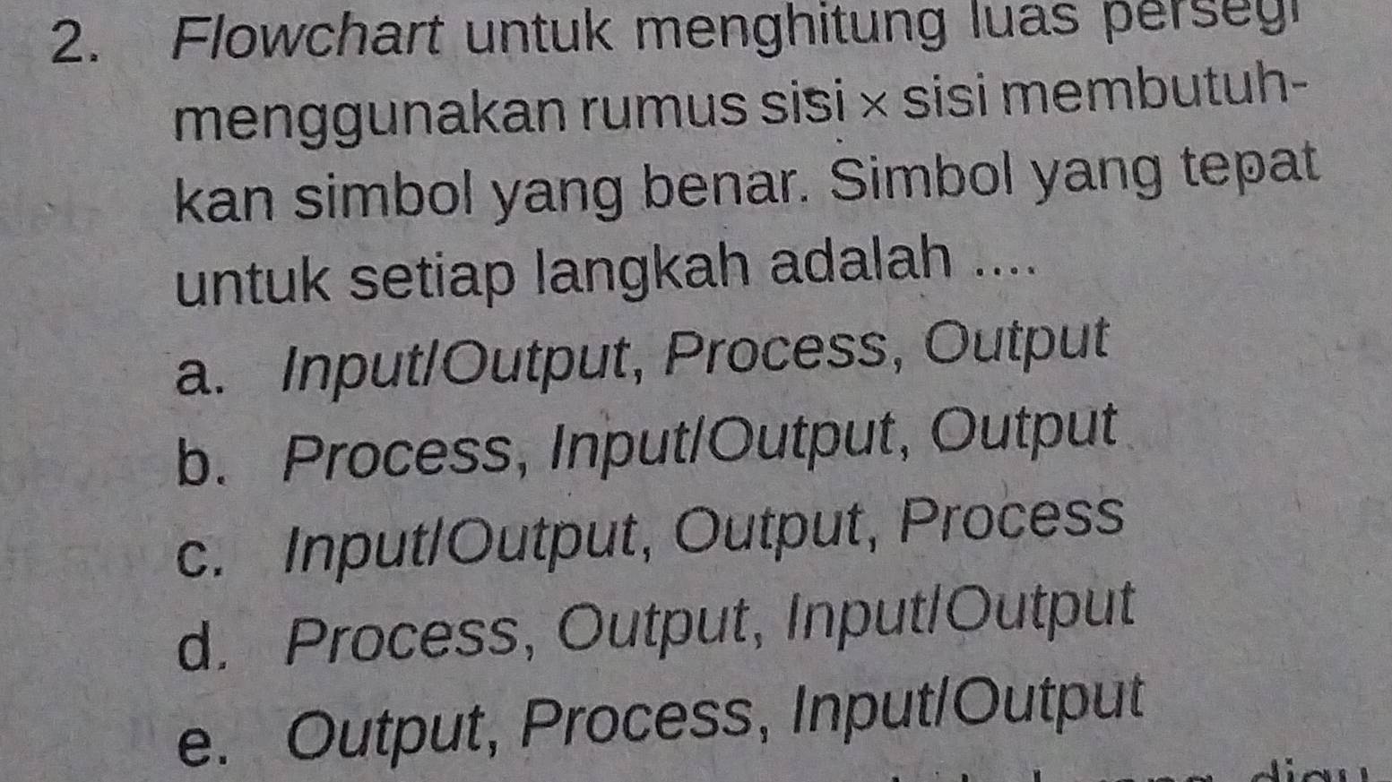 Flowchart untuk menghitung luas perseg
menggunakan rumus sisi × sisi membutuh-
kan simbol yang benar. Simbol yang tepat
untuk setiap langkah adalah ....
a. Input/Output, Process, Output
b. Process, Input/Output, Output
c. Input/Output, Output, Process
d. Process, Output, Input/Output
e. Output, Process, Input/Output