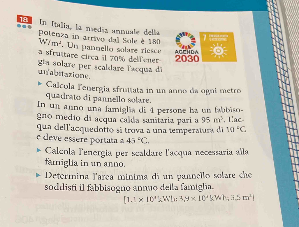 In Italia, la media annuale della 
potenza in arrivo dal Sole è 180
1 INDRA PUUD 
Ca
W/m^2. Un pannello solare riesce AGENDA 
a sfruttare circa il 70% dell'ener- 2030
gia solare per scaldare l’acqua di 
un abitazione. 
Calcola l’energia sfruttata in un anno da ogni metro 
quadrato di pannello solare. 
In un anno una famiglia di 4 persone ha un fabbiso- 
gno medio di acqua calda sanitaria pari a 95m^3. Lac- 
qua dell’acquedotto si trova a una temperatura di 10°C
e deve essere portata a 45°C. 
Calcola l'energia per scaldare lacqua necessaria alla 
famiglia in un anno. 
Determina l’area minima di un pannello solare che 
soddisfi il fabbisogno annuo della famiglia.
[1,1* 10^3kWh;3,9* 10^3kWh;3,5m^2]