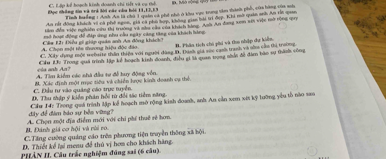 C. Lập kế hoạch kinh doanh chi tiết và cụ thể. D. Mở rộng quy mờ
Đọc thông tin và trả lời các câu hỏi 11,12,13
Tình huống : Anh An là chủ 1 quân cả phê nhỏ ở khu vực trung tâm thành phố, cửa hàng của anh
An rất đồng khách vì cả phê ngon, giá cả phù hợp, không gian bài trí đẹp. Khi mở quán anh An rắt quan
tâm đến việc nghiên cứu thị trường và nhu cầu của khách hàng. Anh An đang xem xét việc mở rộng quy
mô hoạt động để đáp ứng nhu cầu ngày càng tăng của khách hàng.
Cầu 12: Điều gì giúp quán anh An đông khách?
A. Chọn một tên thương hiệu độc đáo. B. Phân tích chi phí và thu nhập dự kiến.
C. Xây dựng một website thân thiện với người dùng.D. Đánh giá sức cạnh tranh và nhu cầu thị trường.
Câu 13: Trong quá trình lập kế hoạch kinh doanh, điều gì là quan trọng nhất để đảm bảo sự thành công
của anh An?
A. Tìm kiếm các nhà đầu tư để huy động vốn.
B. Xác định một mục tiêu và chiến lược kinh doanh cụ thể.
C. Đầu tư vào quảng cáo trực tuyển.
D. Thu thập ý kiến phản hồi từ đối tác tiềm năng.
Câu 14: Trong quá trình lập kế hoạch mở rộng kinh doanh, anh An cần xem xét kỹ lưỡng yếu tố nào sau
đây để đảm bảo sự bền vững?
A. Chọn một địa điểm mới với chi phí thuê rẻ hơn.
B. Đánh giá cơ hội và rủi ro.
C.Tăng cường quảng cáo trên phương tiện truyền thông xã hội.
D. Thiết kế lại menu để thú vị hơn cho khách hàng.
PHÀN II. Câu trắc nghiệm đúng sai (6 câu).