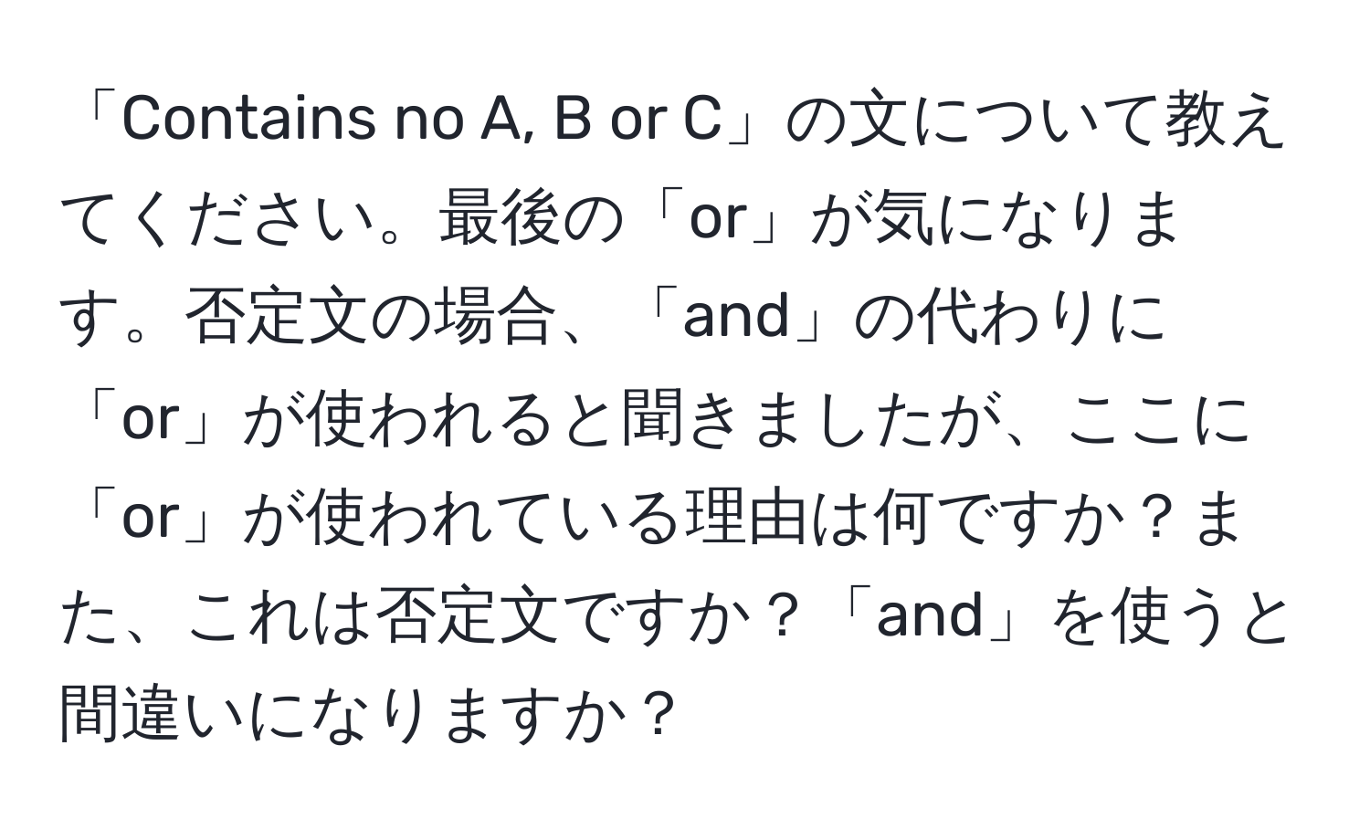 「Contains no A, B or C」の文について教えてください。最後の「or」が気になります。否定文の場合、「and」の代わりに「or」が使われると聞きましたが、ここに「or」が使われている理由は何ですか？また、これは否定文ですか？「and」を使うと間違いになりますか？