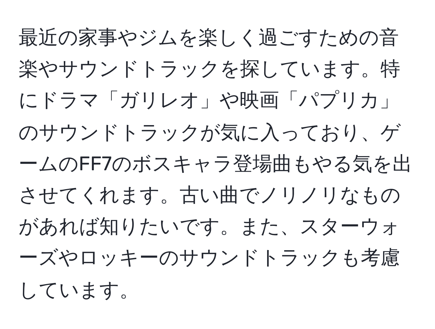 最近の家事やジムを楽しく過ごすための音楽やサウンドトラックを探しています。特にドラマ「ガリレオ」や映画「パプリカ」のサウンドトラックが気に入っており、ゲームのFF7のボスキャラ登場曲もやる気を出させてくれます。古い曲でノリノリなものがあれば知りたいです。また、スターウォーズやロッキーのサウンドトラックも考慮しています。