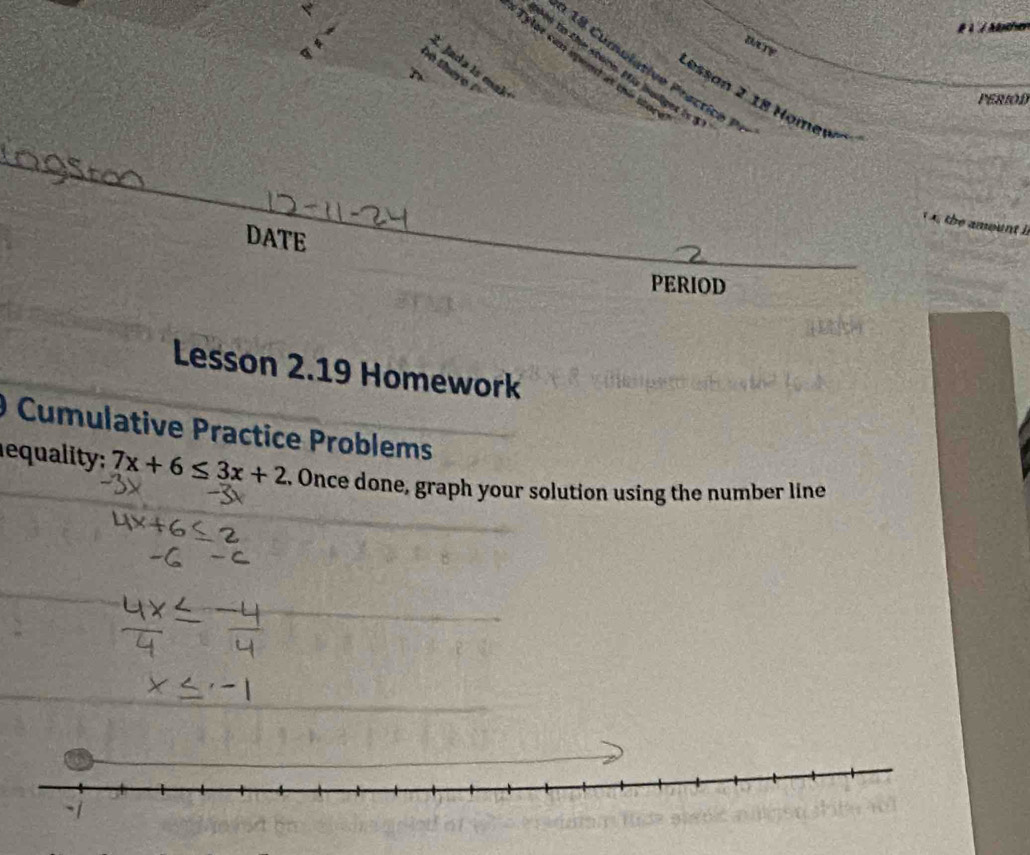 # à / Mancher 
DAty 
_Tylor can speont at thie stor 
L Jada is mak 
n to the store. His bulget is 5
o there ?' 
T 
Lessan 2 18 Homew 
PERIOD 
_ 
te amount 
DATE 
PERIOD 
Lesson 2.19 Homework 
O Cumulative Practice Problems 
equality 7x+6≤ 3x+2. Once done, graph your solution using the number line