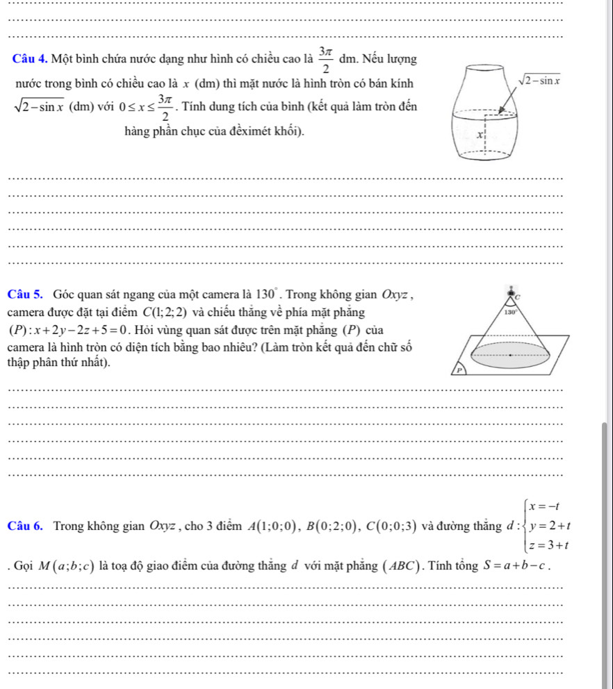 Một bình chứa nước dạng như hình có chiều cao là  3π /2 dm 1. Nếu lượng
nước trong bình có chiều cao là x (dm) thì mặt nước là hình tròn có bán kính
sqrt(2-sin x) (dm) với 0≤ x≤  3π /2 . Tính dung tích của bình (kết quả làm tròn đến
hàng phần chục của đềximét khối).
_
_
_
_
_
_
Câu 5. Góc quan sát ngang của một camera là 130°. Trong không gian Oxyz ,
camera được đặt tại điểm C(1;2;2) và chiếu thắng về phía mặt phẳng
(P):x+2y-2z+5=0. Hỏi vùng quan sát được trên mặt phẳng (P) của
camera là hình tròn có diện tích bằng bao nhiêu? (Làm tròn kết quả đến chữ số
thập phân thứ nhất).
_
_
_
_
_
_
Câu 6. Trong không gian 6 ), gyz , cho 3 điểm A(1;0;0),B(0;2;0),C(0;0;3) và đường thắng d:beginarrayl x=-t y=2+t z=3+tendarray.. Gọi M(a;b;c) là toạ độ giao điểm của đường thắng d với mặt phẳng (ABC). Tính tổng S=a+b-c.
_
_
_
_
_
_