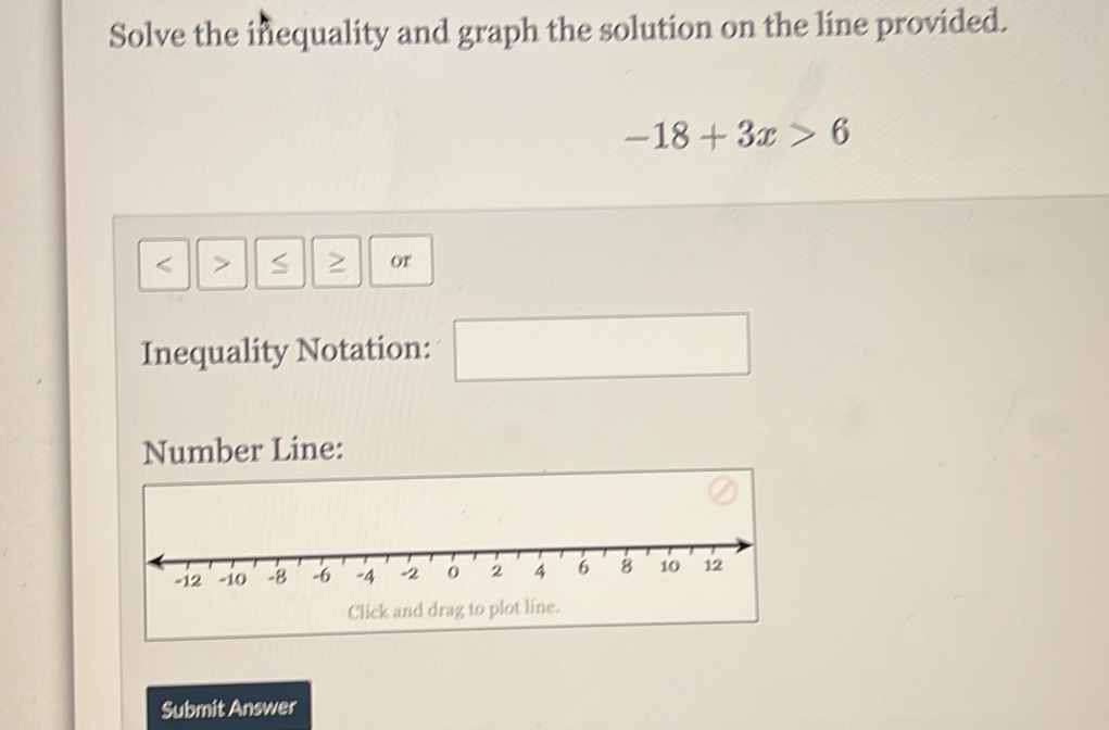 Solve the inequality and graph the solution on the line provided.
-18+3x>6
S or 
Inequality Notation: 
□  
Number Line: 
Click and drag to p 
Submit Answer