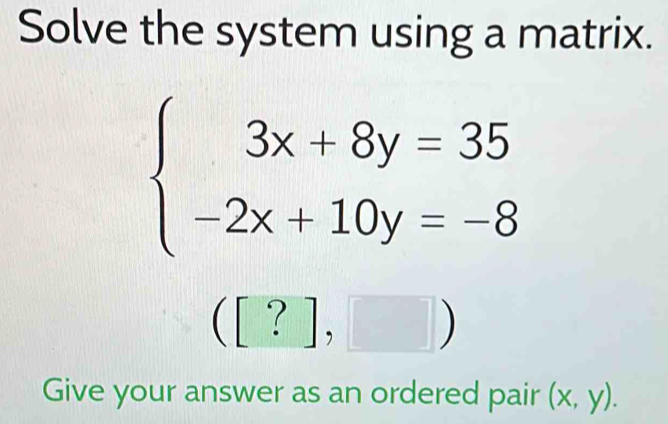 Solve the system using a matrix.
beginarrayl 3x+8y=35 -2x+10y=-8endarray.
([?],□ )
Give your answer as an ordered pair (x,y).