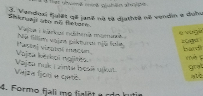 é é flet shumë mirë gjuhën shqipe. 
3. Vendosi fjalét që janë né të djathtë në vendin e duhu 
Shkruaji ato né fletore. 
Vajza i kërkoi ndihmë mamasë. 
e vo ge 
Në fillim vajza pikturoi një fole, 
zo guí 
Pastaj vizatoi macen, 
bardh 
Vajza kërkoi ngjitës. 
mé p 
Vajza nuk i zinte besë ujkut. 
grat 
Vajza fjeti e qetë. até 
4. Formo fjali me fialët e cdo kutie