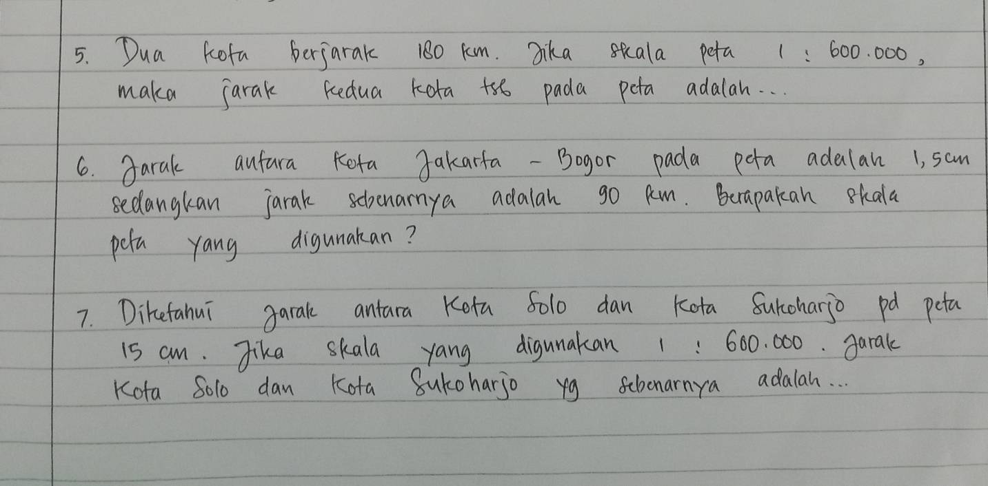 Dua kofa berjarak 180 km. Jika skala peta 1 : 600. 000, 
maka jarak kedua kota +5o pada peta adalan. . . 
6. garak aufura Keta Jakarfa - Bogor pada pota adalan 1, sam 
secangkan jarak schenarnya adalah go Rm. Beapakan skala 
pola yang digunakan? 
7. Diketahui garal antara Keta 5olo dan kota Surcoharjo pd peta
i5 cm. Jika skala yang digunakan 1: 600. 000. garak 
Kota S01o dan Kota Sukoharjo yg sehonarnya adalah. . .