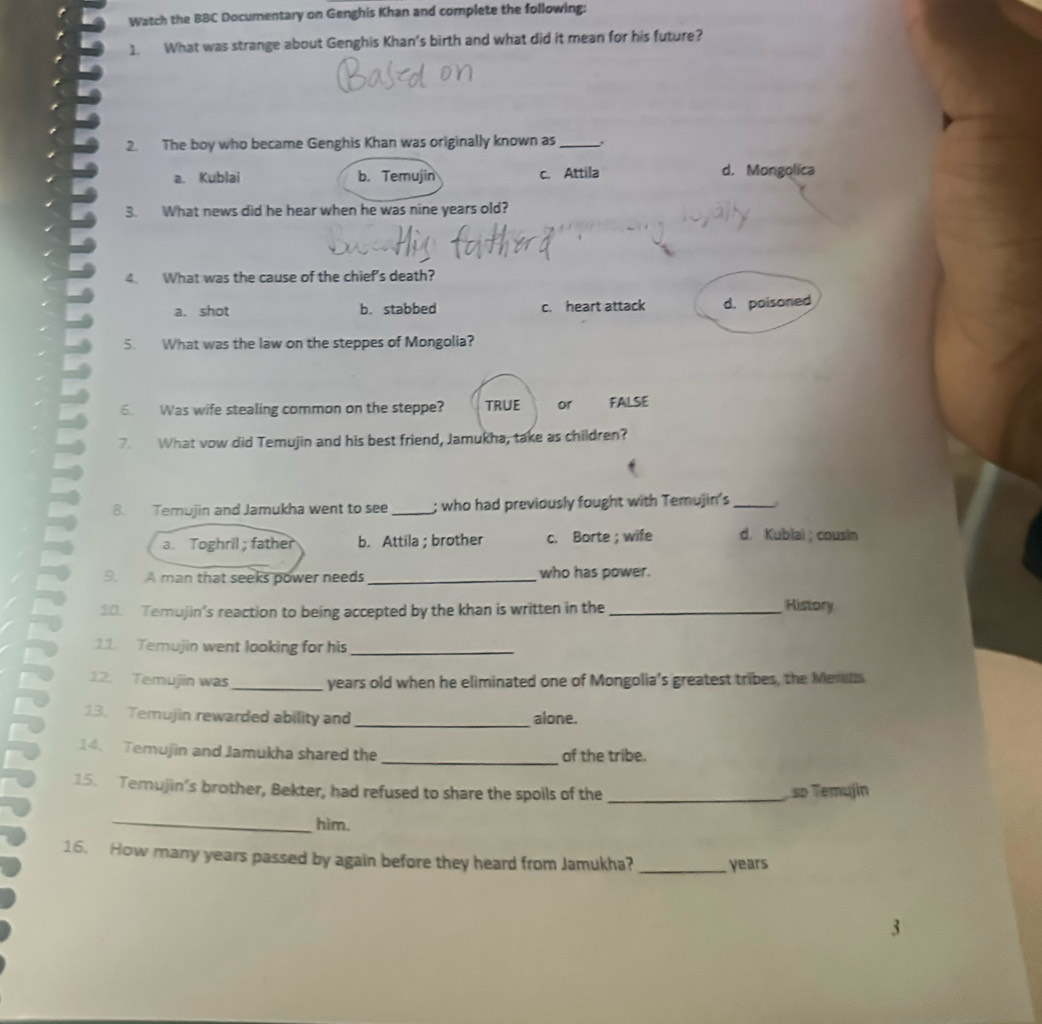 Watch the BBC Documentary on Genghis Khan and complete the following:
1. What was strange about Genghis Khan's birth and what did it mean for his future?
2. The boy who became Genghis Khan was originally known as_
a. Kublai b. Temujin c. Attila d. Mongolica
3. What news did he hear when he was nine years old?
4. What was the cause of the chief's death?
a. shot b. stabbed c. heart attack d. poisoned
5. What was the law on the steppes of Mongolia?
6. Was wife stealing common on the steppe? TRUE or FALSE
7. What vow did Temujin and his best friend, Jamukha, take as children?
8. Temujin and Jamukha went to see _; who had previously fought with Temujin's_
a. Toghril; father b. Attila ; brother c. Borte ; wife d. Kublai; cousin
9. A man that seeks power needs _who has power.
10. Temujin’s reaction to being accepted by the khan is written in the_
History
11. Temujin went looking for his_
12. Temujin was_ years old when he eliminated one of Mongolia’s greatest tribes, the Ments
13. Temujin rewarded ability and _alone.
_
14. Temujin and Jamukha shared the of the tribe.
15. Temujin’s brother, Bekter, had refused to share the spoils of the _ so Temujin
_hìm.
16. How many years passed by again before they heard from Jamukha? _years