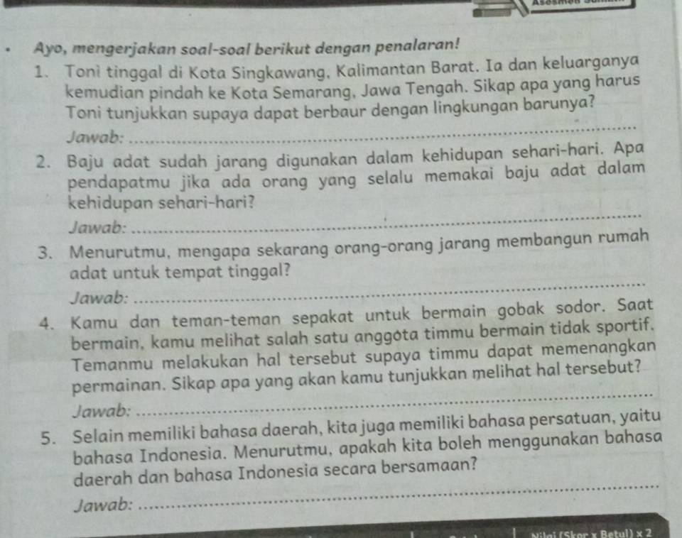 Ayo, mengerjakan soal-soal berikut dengan penalaran! 
1. Toni tinggal di Kota Singkawang, Kalimantan Barat. Ia dan keluarganya 
kemudian pindah ke Kota Semarang, Jawa Tengah. Sikap apa yang harus 
_ 
Toni tunjukkan supaya dapat berbaur dengan lingkungan barunya? 
Jawab: 
2. Baju adat sudah jarang digunakan dalam kehidupan sehari-hari. Apa 
pendapatmu jika ada orang yang selalu memakai baju adat dalam 
kehidupan sehari-hari? 
Jawab: 
_ 
3. Menurutmu, mengapa sekarang orang-orang jarang membangun rumah 
adat untuk tempat tinggal? 
Jawab: 
_ 
4. Kamu dan teman-teman sepakat untuk bermain gobak sodor. Saat 
bermain, kamu melihat salah satu anggota timmu bermain tidak sportif. 
Temanmu melakukan hal tersebut supaya timmu dapat memenangkan 
permainan. Sikap apa yang akan kamu tunjukkan melihat hal tersebut? 
Jawab: 
_ 
5. Selain memiliki bahasa daerah, kita juga memiliki bahasa persatuan, yaitu 
bahasa Indonesia. Menurutmu, apakah kita boleh menggunakan bahasa 
daerah dan bahasa Indonesia secara bersamaan? 
Jawab: 
_ 
Nilai (Skor x Betul) × 2