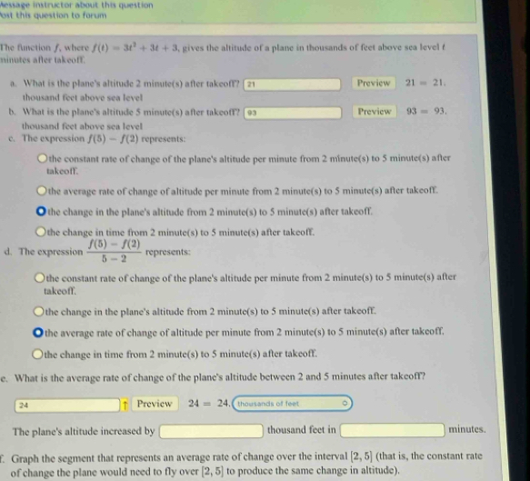 Message instructor about this question
ost this question to forum
The function f, where f(t)=3t^2+3t+3 , gives the altitude of a plane in thousands of feet above sea level t
ninutes after takeoff.
a. What is the plane's altitude 2 minute (s) after takeoff? [ 21 Preview 21=21.
thousand feet above sea level
b. What is the plane's altitude 5 minute (s) after takeoff? 93 Preview 93=93,
thousand feet above sea level
c. The expression f(5)-f(2) represents:
the constant rate of change of the plane's altitude per minute from 2 minute(s) to 5 minute(s) after
takeoff.
the average rate of change of altitude per minute from 2 minute(s) to 5 minute(s) after takeoff.
the change in the plane's altitude from 2 minute(s) to 5 minute(s) after takeoff.
the change in time from 2 minute(s) to 5 minute(s) after takeoff.
d. The expression  (f(5)-f(2))/5-2  represents
the constant rate of change of the plane's altitude per minute from 2 minute(s) to 5 minute(s) after
takeoff.
the change in the plane's altitude from 2 minute(s) to 5 minute (s) after takeoff.
the average rate of change of altitude per minute from 2 minute(s) to 5 minute(s) after takeoff.
the change in time from 2 minute(s) to 5 minute(s) after takeoff.
e. What is the average rate of change of the plane's altitude between 2 and 5 minutes after takeoff?
24 Preview 24=24 thousands of feet 。
The plane's altitude increased by thousand feet in minutes.
f. Graph the segment that represents an average rate of change over the interval [2,5] (that is, the constant rate
of change the plane would need to fly over [2,5] to produce the same change in altitude).