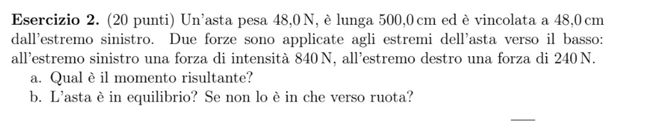 (20 punti) Un'asta pesa 48,0 N, è lunga 500,0 cm ed èvincolata a 48,0cm
dall'estremo sinistro. Due forze sono applicate agli estremi dell'asta verso il basso: 
all'estremo sinistro una forza di intensità 840 N, all'estremo destro una forza di 240 N. 
a. Qual è il momento risultante? 
b. L'astaè in equilibrio? Se non lo è in che verso ruota?