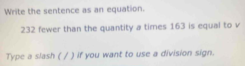 Write the sentence as an equation.
232 fewer than the quantity a times 163 is equal to v 
Type a slash ( / ) if you want to use a division sign.