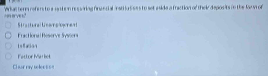 What term refers to a system requiring financial institutions to set aside a fraction of their deposits in the form of
reserves?
Structural Unemployment
Fractional Reserve System
Inflation
Factor Market
Clear my selection