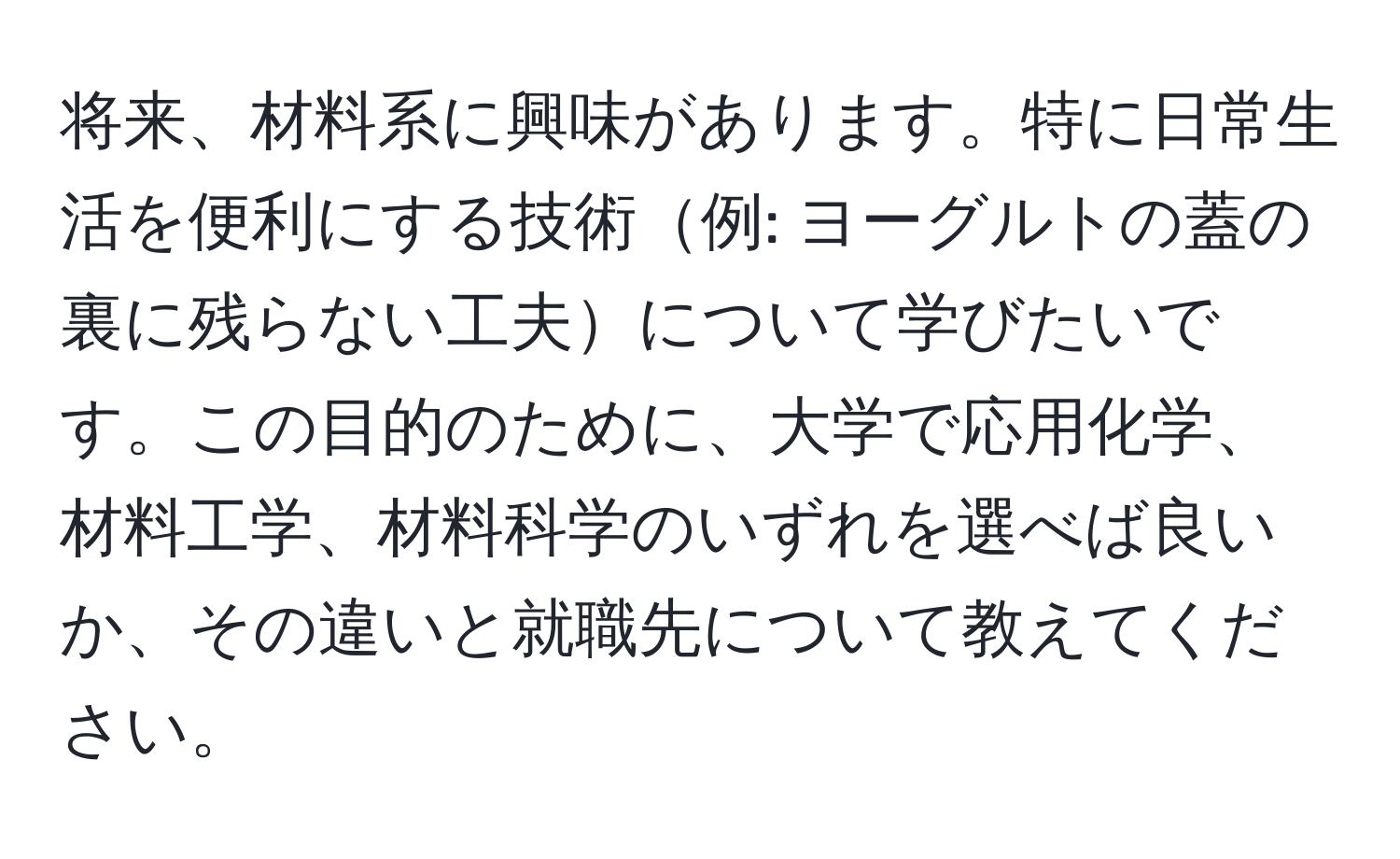 将来、材料系に興味があります。特に日常生活を便利にする技術例: ヨーグルトの蓋の裏に残らない工夫について学びたいです。この目的のために、大学で応用化学、材料工学、材料科学のいずれを選べば良いか、その違いと就職先について教えてください。