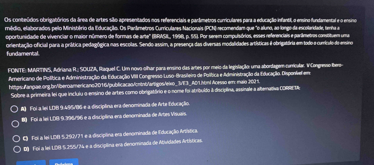 Os conteúdos obrigatórios da área de artes são apresentados nos referenciais e parâmetros curriculares para a educação Infantil, o ensino fundamental e o ensino
médio, elaborados pelo Ministério da Educação. Os Parâmetros Curriculares Nacionais (PCN) recomendam que "o aluno, ao longo da escolaridade, tenha a
oportunidade de vivenciar o maior número de formas de arte' (BRASIL, 1998, p. 55). Por serem compulsórios, esses referenciais e parâmetros constituem uma
orientação oficial para a prática pedagógica nas escolas. Sendo assim, a presença das diversas modalidades artísticas é obrigatória em todo o currículo do ensino
fundamental.
FONTE: MARTINS, Adriana R.; SOUZA, Raquel C. Um novo olhar para ensino das artes por meio da legislação: uma abordagem curricular. V Congresso Ibero-
Americano de Política e Administração da Educação VIII Congresso Luso-Brasileiro de Política e Administração da Educação. Disponível em:
https:/anpae.org.br/iberoamericano2016/publicacao/cntnt/artigos/eixo_3/E3_A01.html Acesso em: maio 2021.
Sobre a primeira lei que incluiu o ensino de artes como obrigatório e o nome foi atribuído à disciplina, assinale a alternativa CORRETA:
A) Foi a lei LDB 9.495/86 e a disciplina era denominada de Arte Educação.
B) Foi a lei LDB 9.396/96 e a disciplina era denominada de Artes Visuais.
C) Foi a lei LDB 5.292/71 e a disciplina era denominada de Educação Artística.
D) Foi a lei LDB 5.255/74 e a disciplina era denominada de Atividades Artísticas.